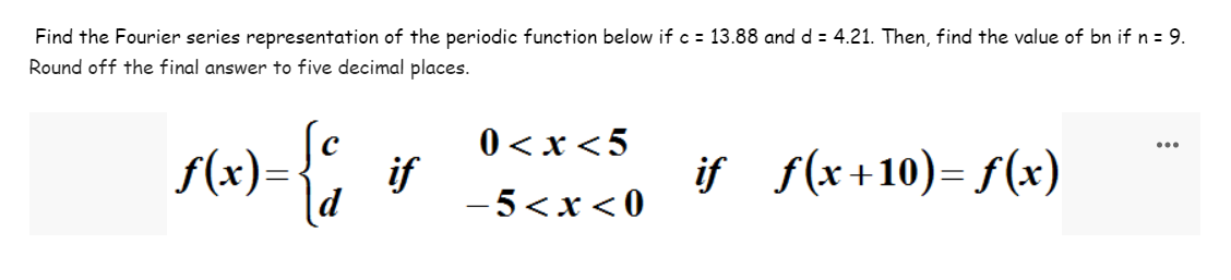 Find the Fourier series representation of the periodic function below if c = 13.88 and d = 4.21. Then, find the value of bn if n = 9.
Round off the final answer to five decimal places.
ƒ(x)={c if
0<x<5
-5<x<0
iƒ_ƒ(x+10)=f(x)