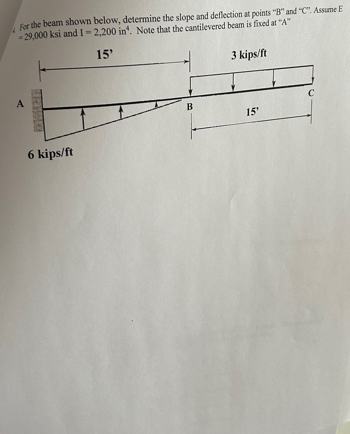 For the beam shown below, determine the slope and deflection at points "B" and "C". Assume E
= 29,000 ksi and I = 2,200 in4. Note that the cantilevered beam is fixed at "A"
15'
A
6 kips/ft
B
3 kips/ft
15'
C