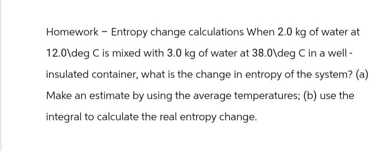 Homework - Entropy change calculations When 2.0 kg of water at
12.0\deg C is mixed with 3.0 kg of water at 38.0\deg C in a well-
insulated container, what is the change in entropy of the system? (a)
Make an estimate by using the average temperatures; (b) use the
integral to calculate the real entropy change.