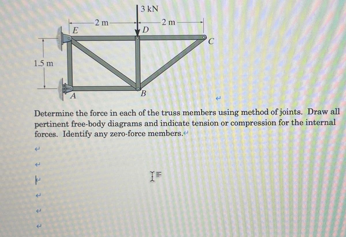 1.5 m
L
E
2 t t T t
A
-2 m
3 kN
D
B
2 m
Determine the force in each of the truss members using method of joints. Draw all
pertinent free-body diagrams and indicate tension or compression for the internal
forces. Identify any zero-force members.<
C
I=