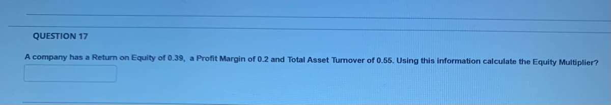 QUESTION 17
A company has a Return on Equity of 0.39, a Profit Margin of 0.2 and Total Asset Tumover of 0.55. Using this information calculate the Equity Multiplier?
