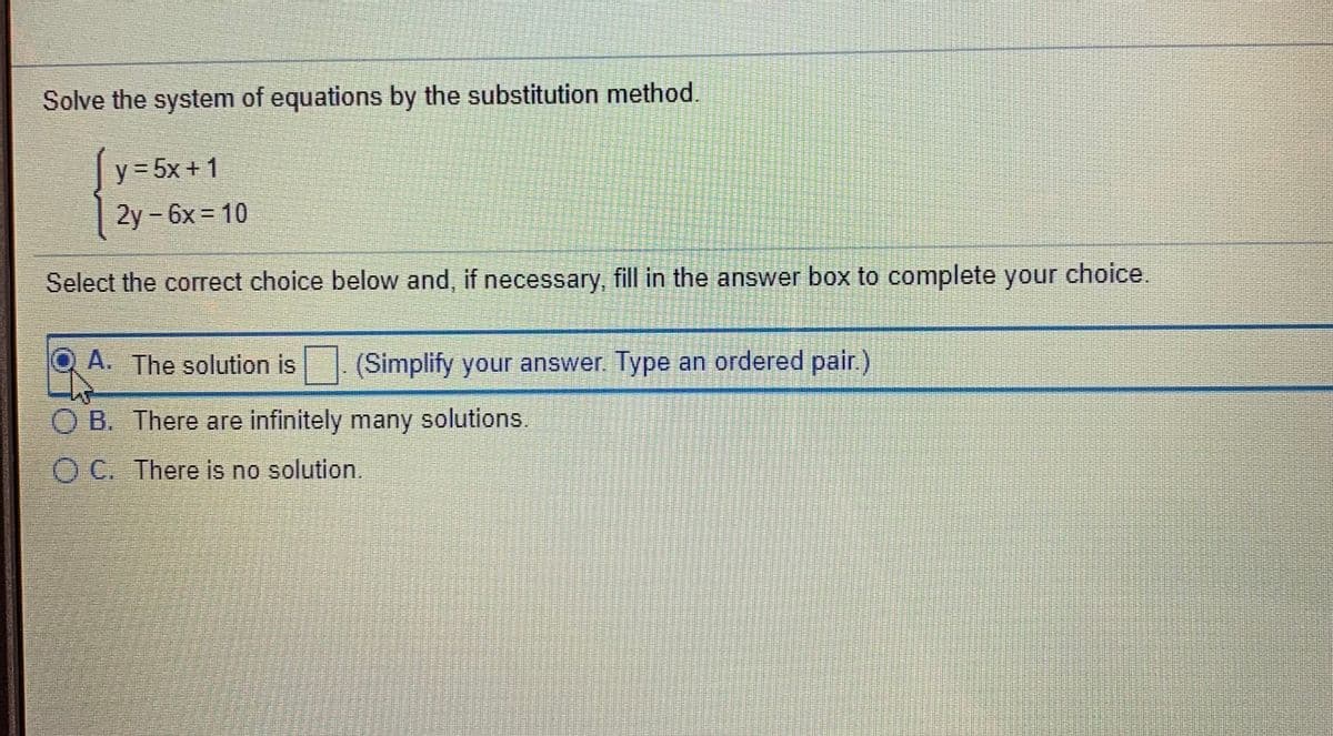 Solve the system of equations by the substitution method.
y = 5x + 1
2y -6x = 10
Select the correct choice below and, if necessary, fill in the answer box to complete your choice.
A. The solution is (Simplify your answer. Type an ordered pair.)
O B. There are infinitely many solutions.
O C. There is no solution.
