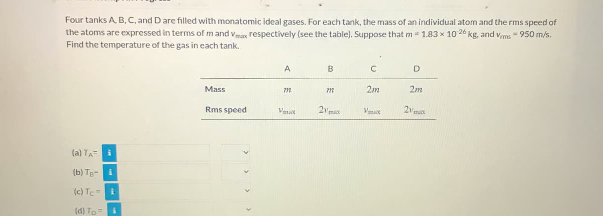 Four tanks A, B, C, and D are filled with monatomic ideal gases. For each tank, the mass of an individual atom and the rms speed of
the atoms are expressed in terms of m and vmax respectively (see the table). Suppose that m = 1.83 x 1026 kg, and vrms = 950 m/s.
%3D
Find the temperature of the gas in each tank.
Mass
m
m
2m
2m
Rms speed
Vmax
2vmax
Vmax
2vmax
(a) TA= i
(b) TB= i
(c) Tc =i
(d) Tp =

