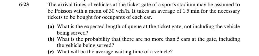 The arrival times of vehicles at the ticket gate of a sports stadium may be assumed to
be Poisson with a mean of 30 veh/h. It takes an average of 1.5 min for the necessary
tickets to be bought for occupants of each car.
6-23
(a) What is the expected length of queue at the ticket gate, not including the vehicle
being served?
(b) What is the probability that there are no more than 5 cars at the gate, including
the vehicle being served?
(c) What will be the average waiting time of a vehicle?
