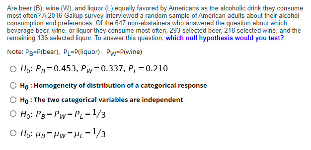 Are beer (B), wine (W), and liquor (L) equally favored by Americans as the alcoholic drink they consume
most often? A 2016 Gallup survey interviewed a random sample of American adults about their alcohol
consumption and preferences. Of the 647 non-abstainers who answered the question about which
beverage beer, wine, or liquor they consume most often, 293 selected beer, 218 selected wine, and the
remaining 136 selected liquor. To answer this question, which null hypothesis would you test?
Note: Pg=P(beer), PL=P(liquor), Pw=P(wine)
O Ho: PB = 0.453, Pw=0.337, PL = 0.210
Họ : Homogeneity of distribution of a categorical response
O Họ : The two categorical variables are independent
O Ho: Pg= Pw=P = 1/3
O Ho: HB=Hw=H =1/3
