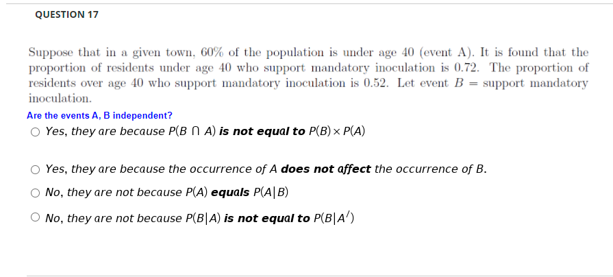 QUESTION 17
Suppose that in a given town, 60% of the population is under age 40 (event A). It is found that the
proportion of residents under age 40 who support mandatory inoculation is 0.72. The proportion of
residents over age 40 who support mandatory inoculation is 0.52. Let event B = support mandatory
inoculation.
Are the events A, B independent?
O Yes, they are because P(B N A) is not equal to P(B) × P(A)
Yes, they are because the occurrence of A does not affect the occurrence of B.
No, they are not because P(A) equals P(A|B)
No, they are not because P(B|A) is not equal to P(B|A')
