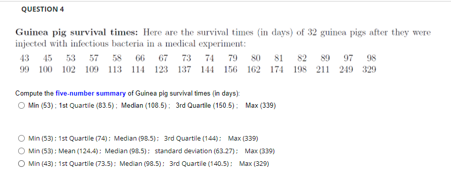 QUESTION 4
Guinea pig survival times: Here are the survival times (in days) of 32 guinea pigs after they were
injected with infectious bacteria in a medical experiment:
43
45 53
57 58
66 67
73 74
79 80 81
82 89
97 98
99 100 102 109 113 114 123
137 144 156 162 174 198 211 249 329
Compute the five-number summary of Guinea pig survival times (in days):
Min (53); 1st Quartile (83.5); Median (108.5); 3rd Quartile (150.5); Max (339)
Min (53); 1st Quartile (74); Median (98.5); 3rd Quartile (144); Max (339)
Min (53) ; Mean (124.4); Median (98.5); standard deviation (63.27); Max (339)
O Min (43); 1st Quartile (73.5); Median (98.5); 3rd Quartile (140.5); Max (329)
