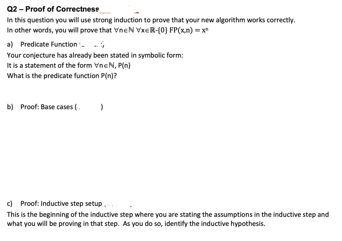 Q2 – Proof of Correctness
In this question you will use strong induction to prove that your new algorithm works correctly.
In other words, you will prove that VneN VXER-{0} FP(x,n) = x"
a)
Predicate Function -
Your conjecture has already been stated in symbolic form:
It is a statement of the form VneN, P(n)
What is the predicate function P(n)?
b)
Proof: Base cases (.
c) Proof: Inductive step setup ,
This is the beginning of the inductive step where you are stating the assumptions in the inductive step and
what you will be proving in that step. As you do so, identify the inductive hypothesis.
