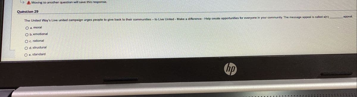 Moving to another question will save this response.
Question 29
The United Way's Live united campaign urges people to give back to their communities - to Live United Make a difference - Help create opportunities for everyone in your community. The message appeal is called a(n)
O a. moral
appeal.
O b. emotional
Oc. rational
O d. structural
O e. standard
hp
