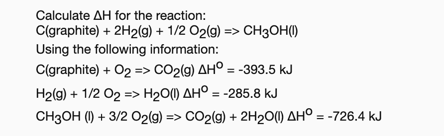 Calculate AH for the reaction:
C(graphite) 2H2(g) 1/2 O2(g)> CH30H()
Using the following information:
C(graphite)O2 => CO2(g) AHO
= -393.5 kJ
H2(g) 1/2 O2 => H2O(1) AHO = -285.8 kJ
CH3OH (I)3/2 O2(g) => CO2(g) 2H20() AH° = -726.4 kJ
