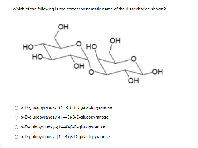 Which of the following is the correct systematic name of the disaccharide shown?
OH
он
но
но
но-
OH
Он
a-D-glucopyranosyl-(1-3)-B-D-galactopyranose
O a-D-glucopyranosyl-(1–3)-B-D-glucopyranose
O a-D-gulopyranosyl-(1-4)-B-D-glucopyranose
O a-D-gulopyranosyl-(1-4)-B-D-galactopyranose
