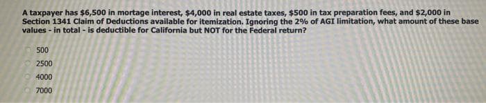 A taxpayer has $6,500 in mortage interest, $4,000 in real estate taxes, $500 in tax preparation fees, and $2,000 in
Section 1341 Claim of Deductions available for itemization. Ignoring the 2% of AGI limitation, what amount of these base
values - in total - is deductible for California but NOT for the Federal return?
500
2500
4000
7000
