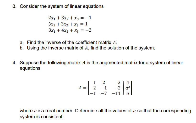 3. Consider the system of linear equations
2x₁ + 3x₂ + x3 = −1
3x₁ + 3x₂ + x3 = 1
3x₁ + 4x₂ + x3 = -2
a. Find the inverse of the coefficient matrix A.
b. Using the inverse matrix of A, find the solution of the system.
4. Suppose the following matrix A is the augmented matrix for a system of linear
equations
A
=
1 2
3 4
2 -1
-2 a²
-1 -7 -11 a
where a is a real number. Determine all the values of a so that the corresponding
system is consistent.