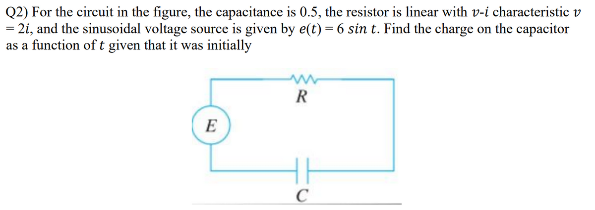 Q2) For the circuit in the figure, the capacitance is 0.5, the resistor is linear with v-i characteristic v
= 2i, and the sinusoidal voltage source is given by e(t) = 6 sin t. Find the charge on the capacitor
as a function of t given that it was initially
R
E
