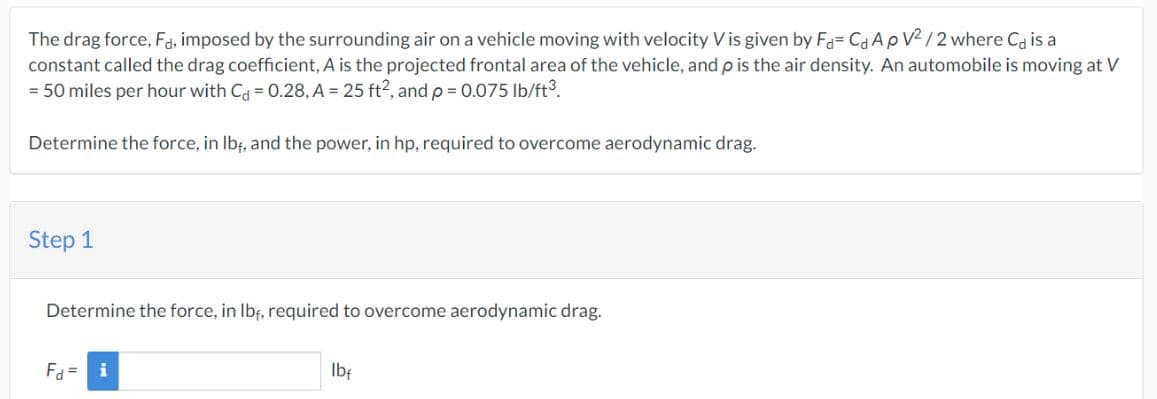 The drag force, Fa, imposed by the surrounding air on a vehicle moving with velocity V is given by Fa= Ca ApV²/2 where Cd is a
constant called the drag coefficient, A is the projected frontal area of the vehicle, and p is the air density. An automobile is moving at V
= 50 miles per hour with C = 0.28, A = 25 ft2, and p = 0.075 lb/ft³.
Determine the force, in lbf, and the power, in hp, required to overcome aerodynamic drag.
Step 1
Determine the force, in lb, required to overcome aerodynamic drag.
F = i
lbf