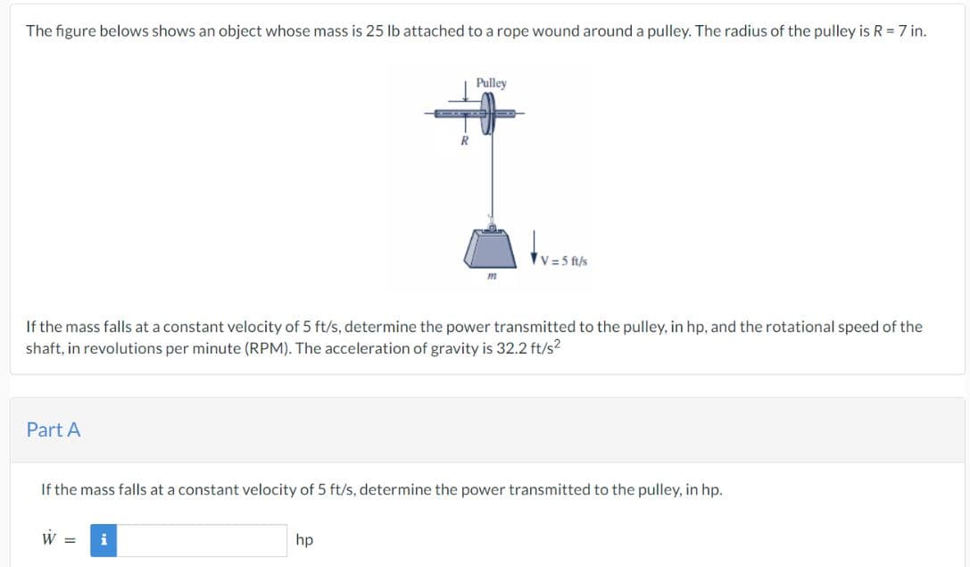 The figure belows shows an object whose mass is 25 lb attached to a rope wound around a pulley. The radius of the pulley is R = 7 in.
Part A
W =
R
If the mass falls at a constant velocity of 5 ft/s, determine the power transmitted to the pulley, in hp, and the rotational speed of the
shaft, in revolutions per minute (RPM). The acceleration of gravity is 32.2 ft/s²
i
Pulley
hp
m
If the mass falls at a constant velocity of 5 ft/s, determine the power transmitted to the pulley, in hp.
V=5 ft/s