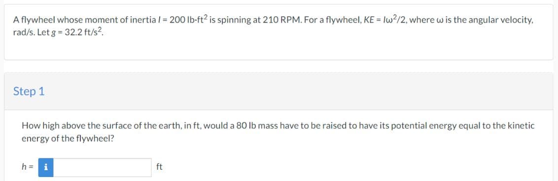 A flywheel whose moment of inertia / = 200 lb-ft² is spinning at 210 RPM. For a flywheel, KE = Iw²/2, where w is the angular velocity,
rad/s. Let g = 32.2 ft/s².
Step 1
How high above the surface of the earth, in ft, would a 80 lb mass have to be raised to have its potential energy equal to the kinetic
energy of the flywheel?
h = i
ft