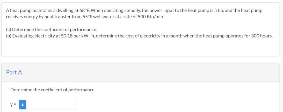 A heat pump maintains a dwelling at 68°F. When operating steadily, the power input to the heat pump is 5 hp, and the heat pump
receives energy by heat transfer from 55°F well water at a rate of 500 Btu/min.
(a) Determine the coefficient of performance.
(b) Evaluating electricity at $0.18 per kWh, determine the cost of electricity in a month when the heat pump operates for 300 hours.
Part A
Determine the coefficient of performance.
y =
i