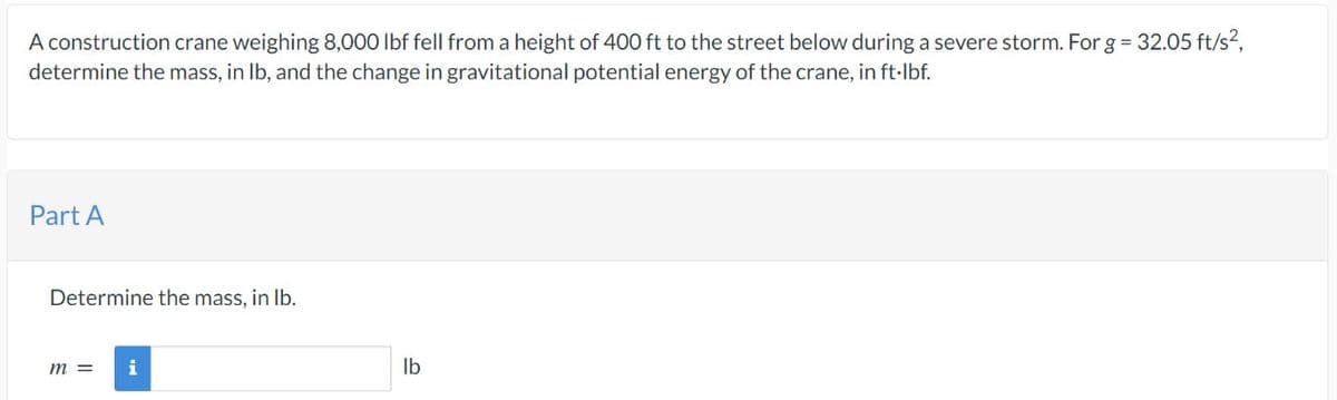 A construction crane weighing 8,000 lbf fell from a height of 400 ft to the street below during a severe storm. For g = 32.05 ft/s²,
determine the mass, in lb, and the change in gravitational potential energy of the crane, in ft·lbf.
Part A
Determine the mass, in lb.
m =
i
lb