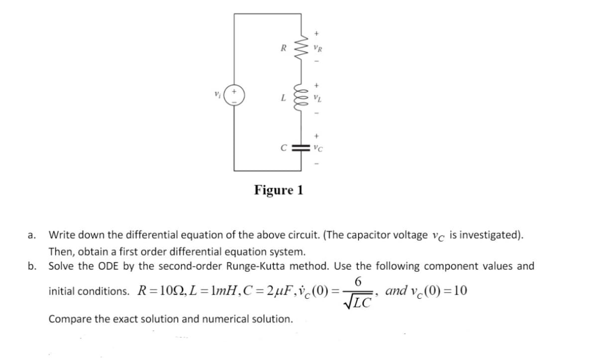 R
L
VC
Figure 1
Write down the differential equation of the above circuit. (The capacitor voltage vc is investigated).
а.
Then, obtain a first order differential equation system.
b. Solve the ODE by the second-order Runge-Kutta method. Use the following component values and
initial conditions. R=102, L=lmH,C=2µF,v¿(0) =
VLC
and v (0) = 10
Compare the exact solution and numerical solution.
mell
