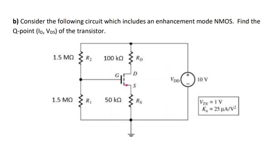 b) Consider the following circuit which includes an enhancement mode NMOS. Find the
Q-point (ID, Vos) of the transistor.
1.5 MQ
R2
100 ko
RD
D
10 V
1.5 MQ
50 kn
Rs
VTN = 1 V
K, = 25 µA/V?
R1
%3D
