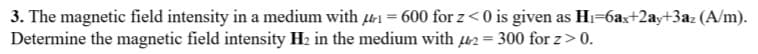 3. The magnetic field intensity in a medium with 1 = 600 for z< 0 is given as Hi=6ax+2ay+3az (A/m).
Determine the magnetic field intensity H2 in the medium with u2 = 300 for z> 0.
