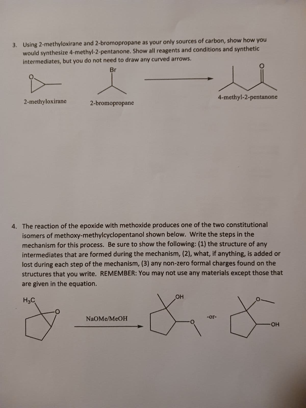 3. Using 2-methyloxirane and 2-bromopropane as your only sources of carbon, show how you
would synthesize 4-methyl-2-pentanone. Show all reagents and conditions and synthetic
intermediates, but you do not need to draw any curved arrows.
Br
2-methyloxirane
2-bromopropane
4. The reaction of the epoxide with methoxide produces one of the two constitutional
isomers of methoxy-methylcyclopentanol shown below. Write the steps in the
mechanism for this process. Be sure to show the following: (1) the structure of any
intermediates that are formed during the mechanism, (2), what, if anything, is added or
lost during each step of the mechanism, (3) any non-zero formal charges found on the
structures that you write. REMEMBER: You may not use any materials except those that
are given in the equation.
H3C
NaOMe/MeOH
4-methyl-2-pentanone
OH
-or-
*-*
OH