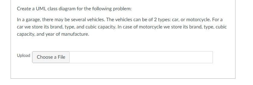 Create a UML class diagram for the following problem:
In a garage, there may be several vehicles. The vehicles can be of 2 types: car, or motorcycle. For a
car we store its brand, type, and cubic capacity. In case of motorcycle we store its brand, type, cubic
capacity, and year of manufacture.
Upload Choose a File
