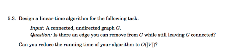 5.3. Design a linear-time algorithm for the following task.
Input: A connected, undirected graph G.
Question: Is there an edge you can remove from G while still leaving G connected?
Can you reduce the running time of your algorithm to O(|V|)?
