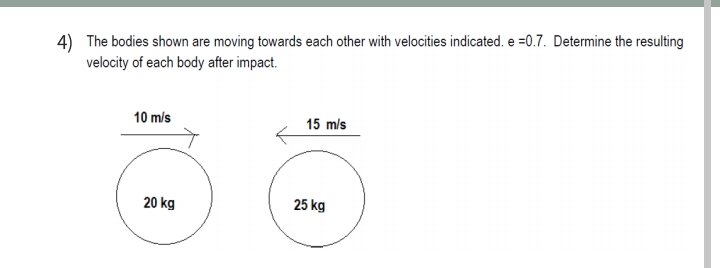 4) The bodies shown are moving towards each other with velocities indicated. e =0.7. Determine the resulting
velocity of each body after impact.
10 m/s
15 m/s
20 kg
25 kg
