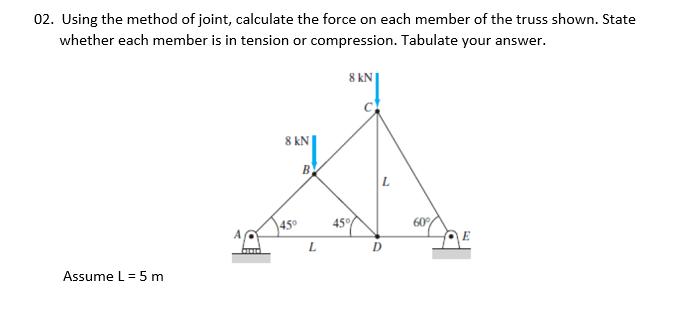 02. Using the method of joint, calculate the force on each member of the truss shown. State
whether each member is in tension or compression. Tabulate your answer.
8 kN
8 kN
B
|L
450
45%
60
E
L
D
Assume L = 5 m

