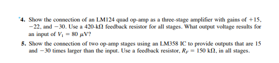 "4. Show the connection of an LM124 quad op-amp as a three-stage amplifier with gains of +15,
-22, and – 30. Use a 420-kn feedback resistor for all stages. What output voltage results for
an input of V, = 80 µV?
5. Show the connection of two op-amp stages using an LM358 IC to provide outputs that are 15
and – 30 times larger than the input. Use a feedback resistor, Rp = 150 kN, in all stages.
