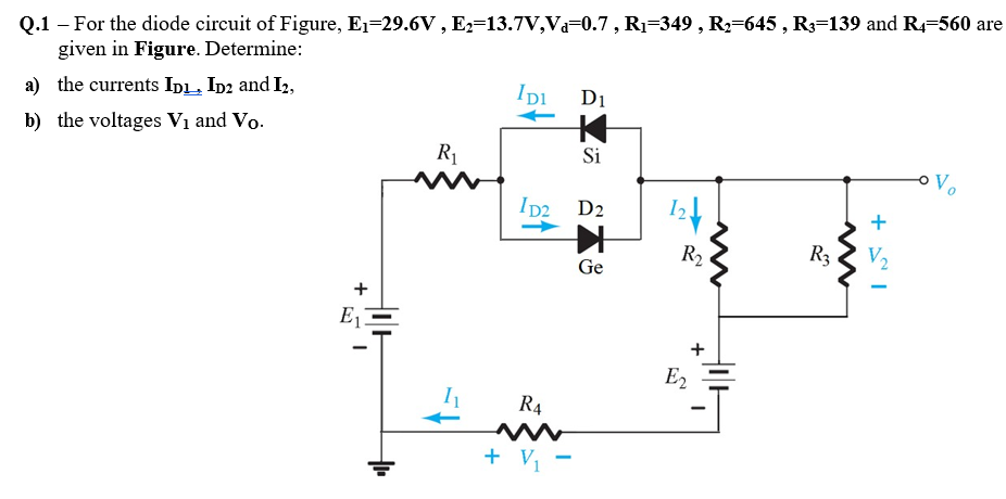 Q.1 – For the diode circuit of Figure, E1=29.6V , E2=13.7V,Va=0.7, R1=349 , R2=645 , R3=139 and R4-560 are
given in Figure. Determine:
Di
a) the currents InL, In2 and I2,
b) the voltages V1 and Vo.
R1
Si
Ip2 D2
+
R2
R3
V2
Ge
E1
E2
R4
+ Vị -
+
