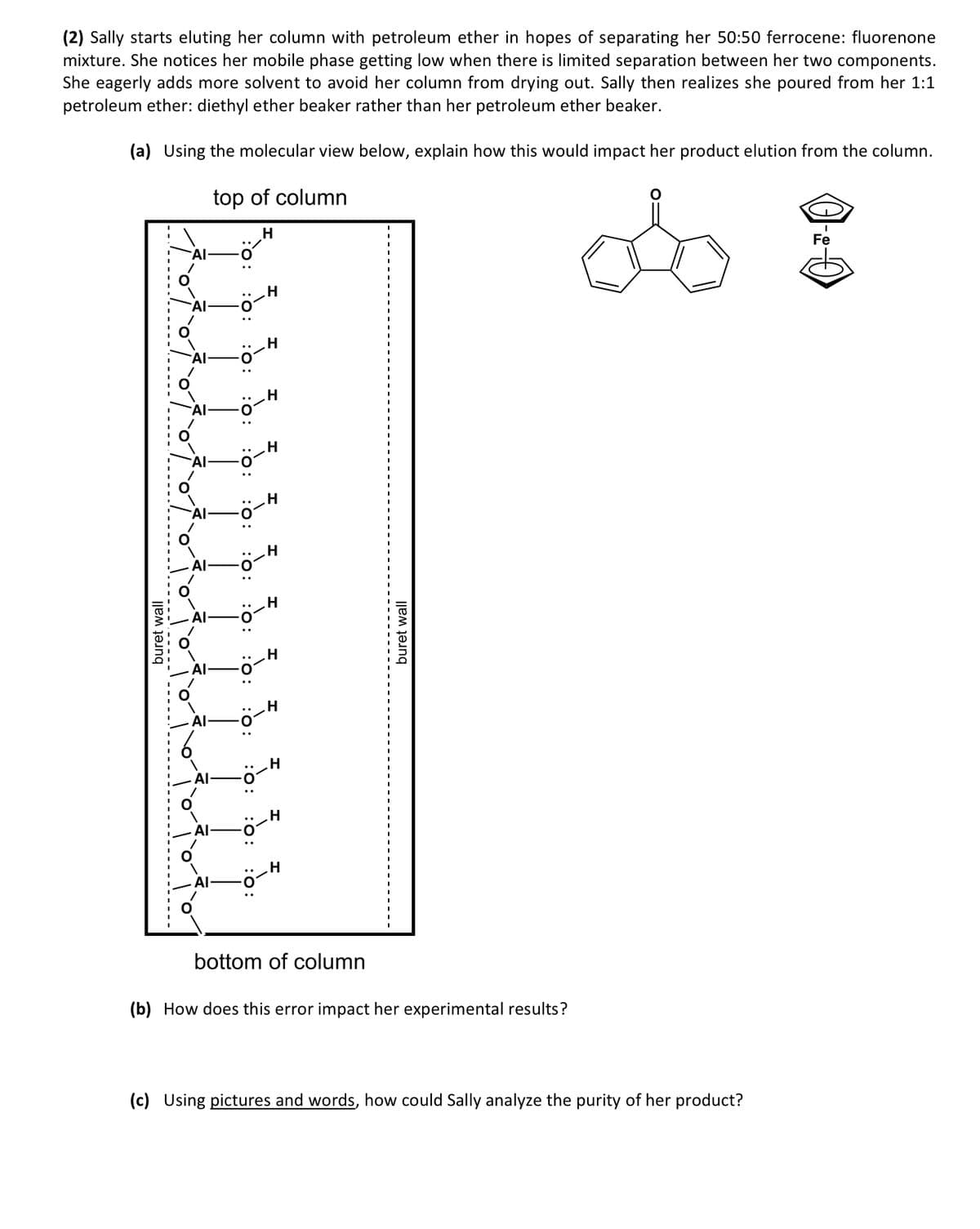 (2) Sally starts eluting her column with petroleum ether in hopes of separating her 50:50 ferrocene: fluorenone
mixture. She notices her mobile phase getting low when there is limited separation between her two components.
She eagerly adds more solvent to avoid her column from drying out. Sally then realizes she poured from her 1:1
petroleum ether: diethyl ether beaker rather than her petroleum ether beaker.
(a) Using the molecular view below, explain how this would impact her product elution from the column.
top of column
H
buret wall
AI
H
H
H
H
H
H
H
H
H
H
bottom of column
buret wall
(b) How does this error impact her experimental results?
(c) Using pictures and words, how could Sally analyze the purity of her product?
Fe