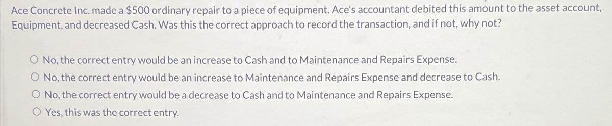 Ace Concrete Inc. made a $500 ordinary repair to a piece of equipment. Ace's accountant debited this amount to the asset account,
Equipment, and decreased Cash. Was this the correct approach to record the transaction, and if not, why not?
O No, the correct entry would be an increase to Cash and to Maintenance and Repairs Expense.
No, the correct entry would be an increase to Maintenance and Repairs Expense and decrease to Cash.
O No, the correct entry would be a decrease to Cash and to Maintenance and Repairs Expense.
O Yes, this was the correct entry.