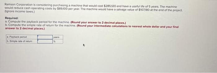 Ramson Corporation is considering purchasing a machine that would cost $285,120 and have a useful life of 5 years. The machine
would reduce cash operating costs by $89,100 per year. The machine would have a salvage value of $107,180 at the end of the project.
(Ignore income taxes.)
Required:
a. Compute the payback period for the machine. (Round your answer to 2 decimal places.)
b. Compute the simple rate of return for the machine. (Round your intermediate calculations to nearest whole dollar and your final
answer to 2 decimal places.)
a. Payback period
b. Simple rate of return
years