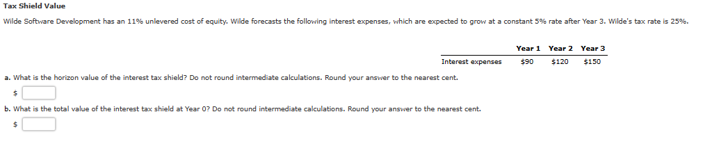 Tax Shield Value
Wilde Software Development has an 11% unlevered cost of equity. Wilde forecasts the following interest expenses, which are expected to grow at a constant 5% rate after Year 3. Wilde's tax rate is 25%.
Interest expenses
a. What is the horizon value of the interest tax shield? Do not round intermediate calculations. Round your answer to the nearest cent.
$
b. What is the total value of the interest tax shield at Year 0? Do not round intermediate calculations. Round your answer to the nearest cent.
$
Year 1 Year 2 Year 3
$90 $120 $150