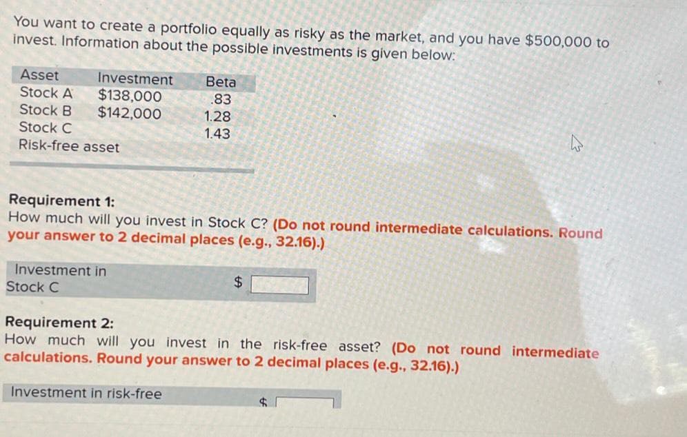 You want to create a portfolio equally as risky as the market, and you have $500,000 to
invest. Information about the possible investments is given below:
Asset
Stock A
Stock B
Stock C
Risk-free asset
Investment
$138,000
$142,000
Beta
.83
1.28
1.43
Investment in
Stock C
Requirement 1:
How much will you invest in Stock C? (Do not round intermediate calculations. Round
your answer to 2 decimal places (e.g., 32.16).)
W
$
Requirement 2:
How much will you invest in the risk-free asset? (Do not round intermediate
calculations. Round your answer to 2 decimal places (e.g., 32.16).)
Investment in risk-free
