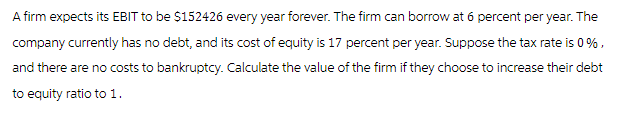 A firm expects its EBIT to be $152426 every year forever. The firm can borrow at 6 percent per year. The
company currently has no debt, and its cost of equity is 17 percent per year. Suppose the tax rate is 0%,
and there are no costs to bankruptcy. Calculate the value of the firm if they choose to increase their debt
to equity ratio to 1.