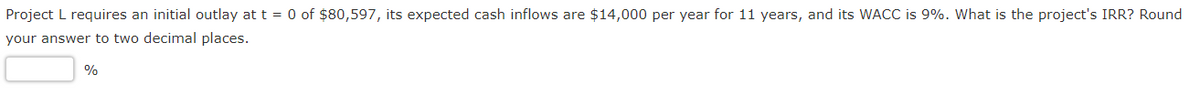 Project L requires an initial outlay at t = 0 of $80,597, its expected cash inflows are $14,000 per year for 11 years, and its WACC is 9%. What is the project's IRR? Round
your answer to two decimal places.
%