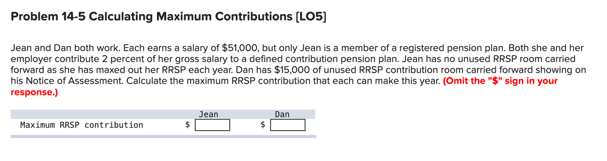 Problem 14-5 Calculating Maximum Contributions [LO5]
Jean and Dan both work. Each earns a salary of $51,000, but only Jean is a member of a registered pension plan. Both she and her
employer contribute 2 percent of her gross salary to a defined contribution pension plan. Jean has no unused RRSP room carried
forward as she has maxed out her RRSP each year. Dan has $15,000 of unused RRSP contribution room carried forward showing on
his Notice of Assessment. Calculate the maximum RRSP contribution that each can make this year. (Omit the "$" sign in your
response.)
Maximum RRSP contribution
Jean
Dan