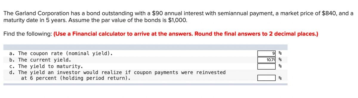 The Garland Corporation has a bond outstanding with a $90 annual interest with semiannual payment, a market price of $840, and a
maturity date in 5 years. Assume the par value of the bonds is $1,000.
Find the following: (Use a Financial calculator to arrive at the answers. Round the final answers to 2 decimal places.)
a. The coupon rate (nominal yield).
b. The current yield.
c. The yield to maturity.
d. The yield an investor would realize if coupon payments were reinvested
at 6 percent (holding period return).
9 %
10.71 %
olo
%