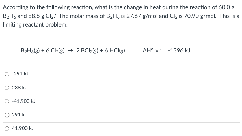 According to the following reaction, what is the change in heat during the reaction of 60.0 g
B₂H6 and 88.8 g Cl₂? The molar mass of B₂H6 is 27.67 g/mol and Cl2 is 70.90 g/mol. This is a
limiting reactant problem.
B₂H6(g) + 6 Cl₂(g) → 2 BCl3(g) + 6 HCl(g)
O -291 kJ
O 238 kJ
O -41,900 kJ
O 291 kJ
41,900 kJ
AH°rxn = -1396 kJ