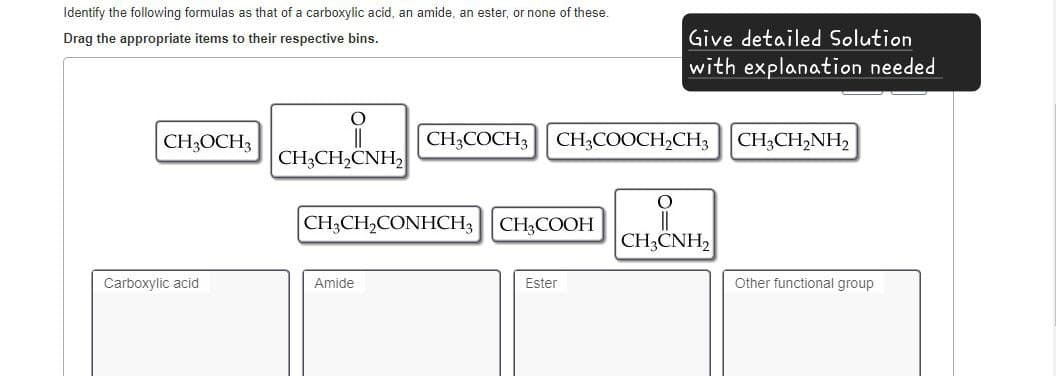 Identify the following formulas as that of a carboxylic acid, an amide, an ester, or none of these.
Drag the appropriate items to their respective bins.
Give detailed Solution
with explanation needed
CH3OCH3
CH3COCH3 CH3COOCH2CH3 CH3CH2NH₂
CH3CH2CNH2
CH3CH2CONHCH3 CH3COOH
CH3CNH2
Carboxylic acid
Amide
Ester
Other functional group