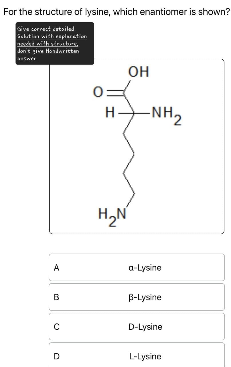 For the structure of lysine, which enantiomer is shown?
Give correct detailed
Solution with explanation
needed with structure.
don't give Handwritten
answer
A
OH
H
NH2
H₂N
a-Lysine
B
B-Lysine
C
D-Lysine
D
L-Lysine