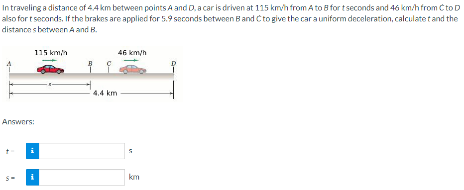 In traveling a distance of 4.4 km between points A and D, a car is driven at 115 km/h from A to B for t seconds and 46 km/h from C to D
also for t seconds. If the brakes are applied for 5.9 seconds between B and C to give the car a uniform deceleration, calculate t and the
distances between A and B.
Answers:
t =
S=
115 km/h
i
MK
B
I
с
4.4 km
46 km/h
S
km
D