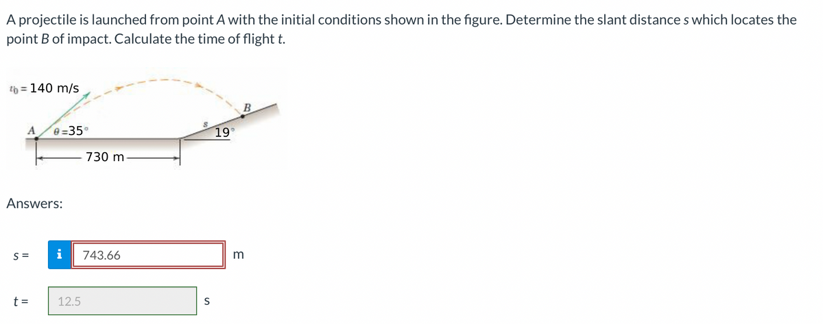 A projectile is launched from point A with the initial conditions shown in the figure. Determine the slant distances which locates the
point B of impact. Calculate the time of flight t.
% = 140 m/s
A
Answers:
S=
0=35°
t =
730 m
i 743.66
12.5
S
19°
B
3