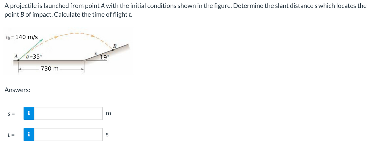 A projectile is launched from point A with the initial conditions shown in the figure. Determine the slant distances which locates the
point B of impact. Calculate the time of flight t.
b = 140 m/s
A
Answers:
S=
0=35°
t =
O
730 m
19°
m
S
B