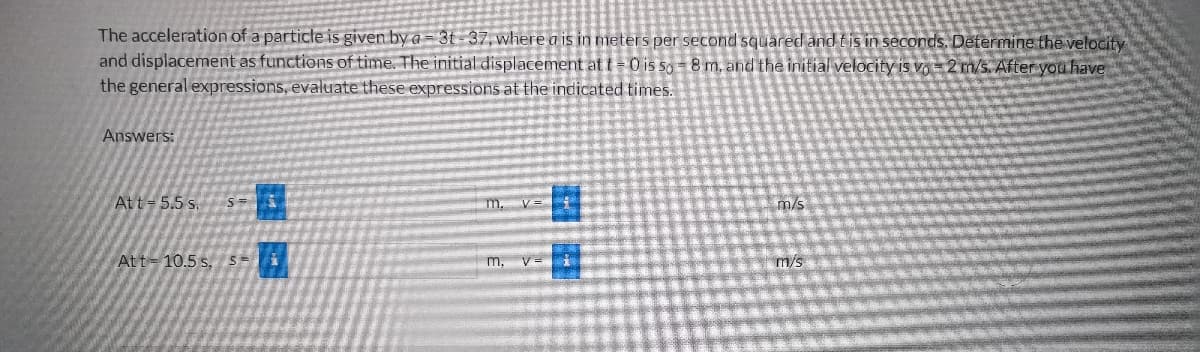 The acceleration of a particle is given by a 3t-37, where a is in meters per second squared and tis in seconds. Determine the velocity
and displacement as functions of time. The initial displacement at t=0 is so-8 m. and the initial velocity is vo-2 m/s. After you have
the general expressions, evaluate these expressions at the indicated times.
Answers:
Att 5.5 s.
5
Att-10.5s, 5=
m. v L
m,
m/s
m/s