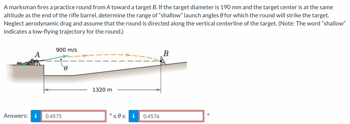 A marksman fires a practice round from A toward a target B. If the target diameter is 190 mm and the target center is at the same
altitude as the end of the rifle barrel, determine the range of "shallow” launch angles for which the round will strike the target.
Neglect aerodynamic drag and assume that the round is directed along the vertical centerline of the target. (Note: The word "shallow"
indicates a low-flying trajectory for the round.)
Answers:
A
900 m/s
0.4575
Ꮎ
1320 m
°≤0≤
0.4576
B
O